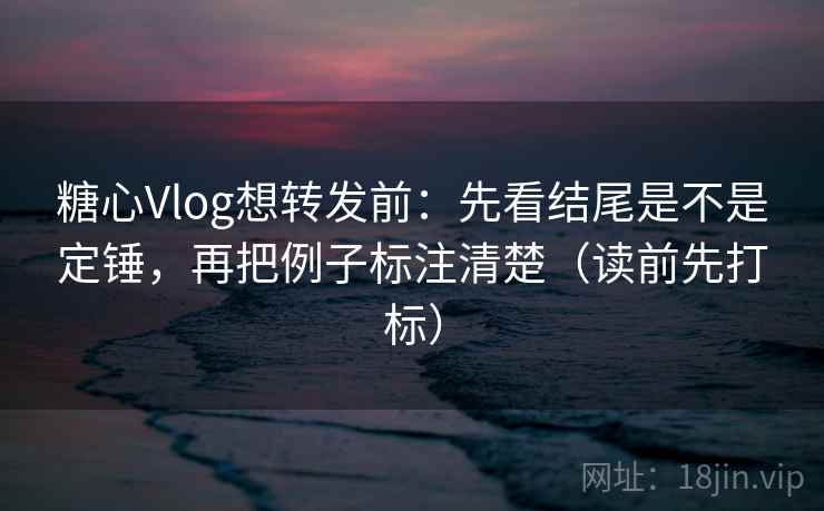 糖心Vlog想转发前：先看结尾是不是定锤，再把例子标注清楚（读前先打标）
