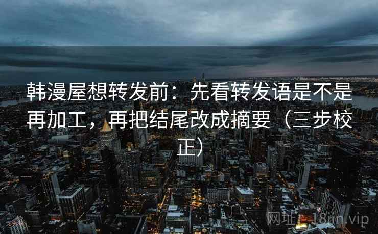 韩漫屋想转发前：先看转发语是不是再加工，再把结尾改成摘要（三步校正）