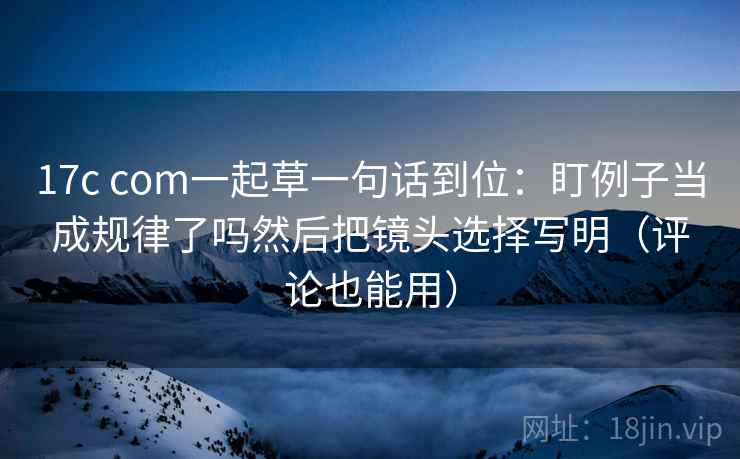 17c com一起草一句话到位：盯例子当成规律了吗然后把镜头选择写明（评论也能用）