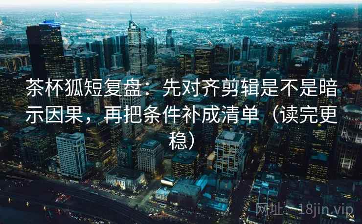 茶杯狐短复盘：先对齐剪辑是不是暗示因果，再把条件补成清单（读完更稳）