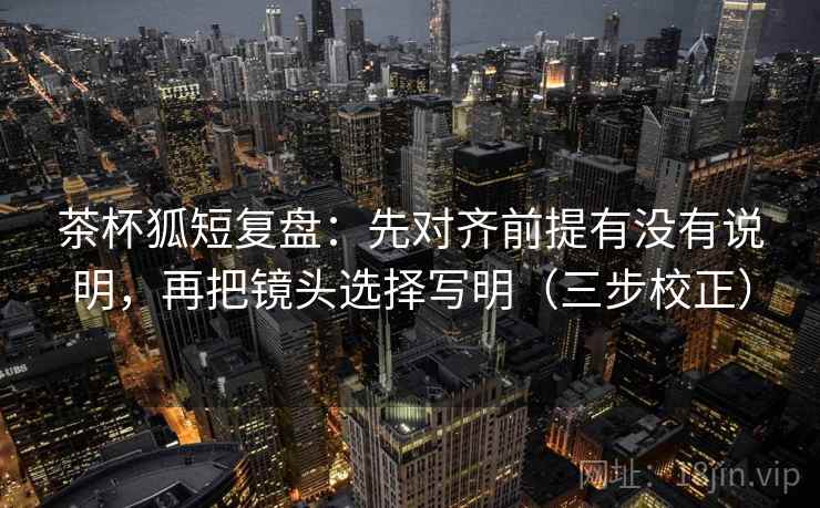 茶杯狐短复盘：先对齐前提有没有说明，再把镜头选择写明（三步校正）