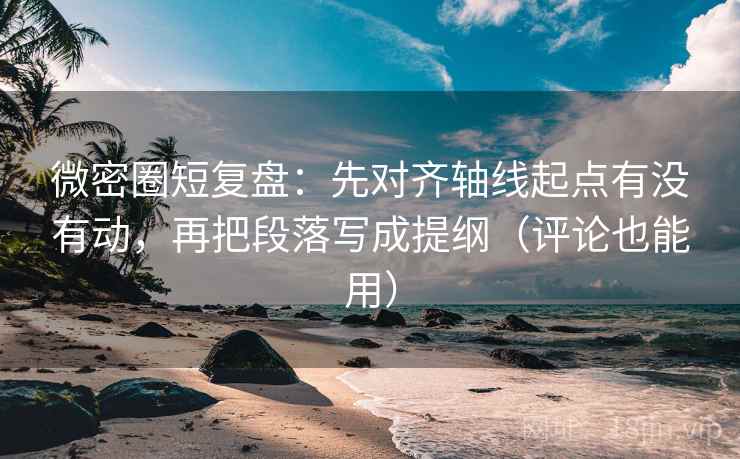 微密圈短复盘：先对齐轴线起点有没有动，再把段落写成提纲（评论也能用）