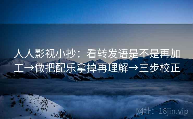 人人影视小抄：看转发语是不是再加工→做把配乐拿掉再理解→三步校正