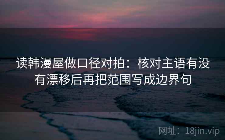 读韩漫屋做口径对拍：核对主语有没有漂移后再把范围写成边界句