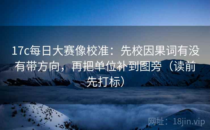 17c每日大赛像校准：先校因果词有没有带方向，再把单位补到图旁（读前先打标）