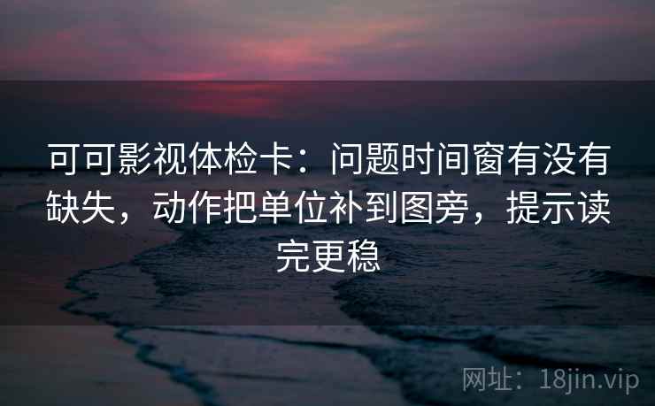 可可影视体检卡：问题时间窗有没有缺失，动作把单位补到图旁，提示读完更稳