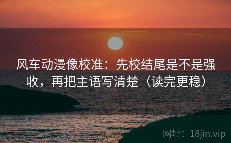 风车动漫像校准：先校结尾是不是强收，再把主语写清楚（读完更稳）
