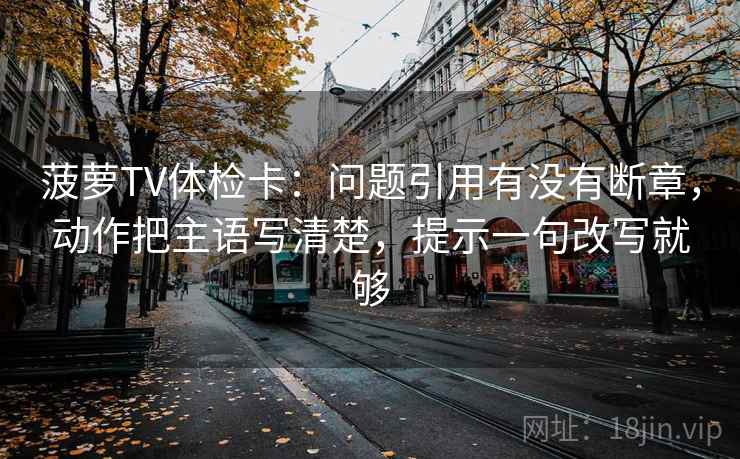 菠萝TV体检卡：问题引用有没有断章，动作把主语写清楚，提示一句改写就够