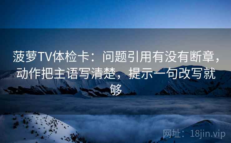 菠萝TV体检卡：问题引用有没有断章，动作把主语写清楚，提示一句改写就够