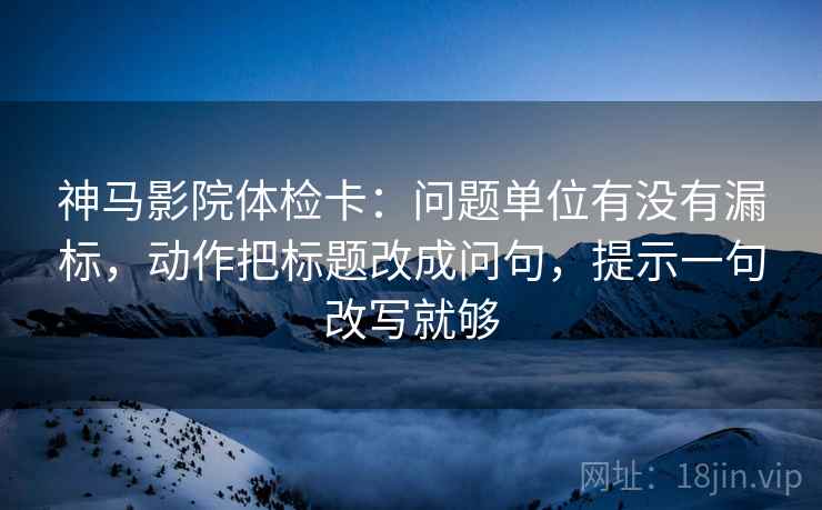 神马影院体检卡：问题单位有没有漏标，动作把标题改成问句，提示一句改写就够