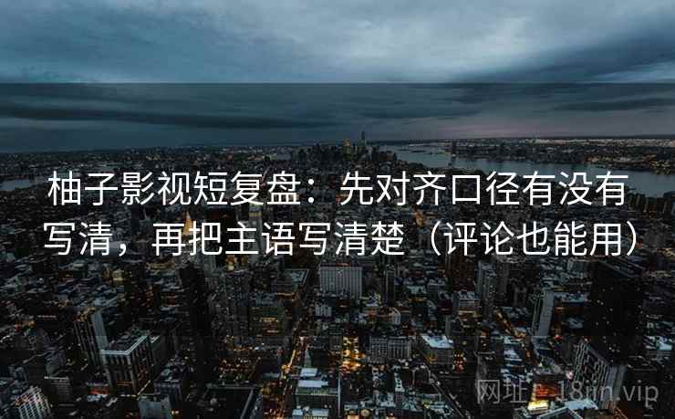 柚子影视短复盘：先对齐口径有没有写清，再把主语写清楚（评论也能用）