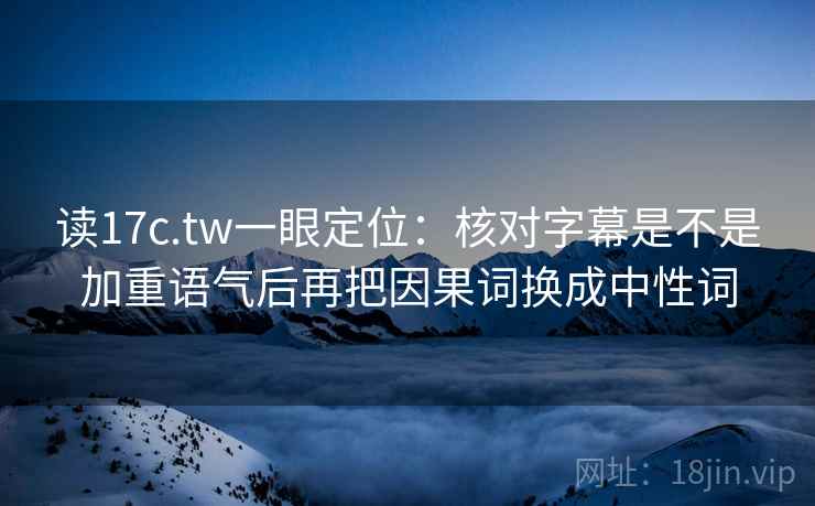 读17c.tw一眼定位：核对字幕是不是加重语气后再把因果词换成中性词