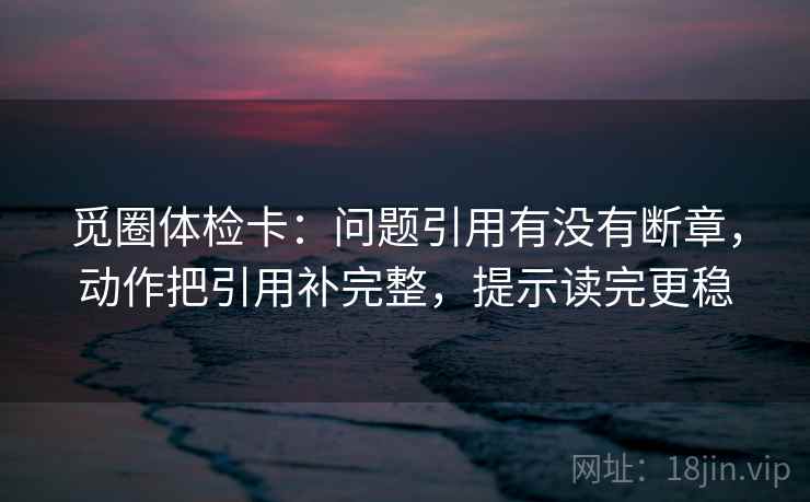 觅圈体检卡：问题引用有没有断章，动作把引用补完整，提示读完更稳