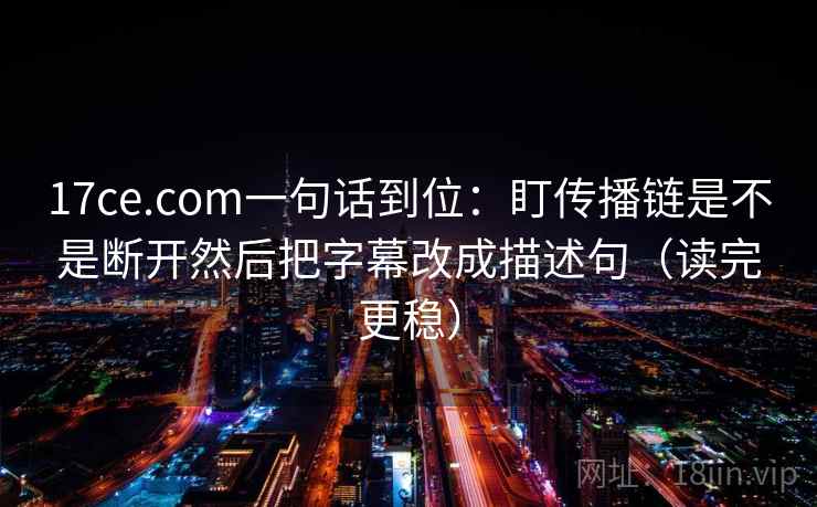 17ce.com一句话到位：盯传播链是不是断开然后把字幕改成描述句（读完更稳）