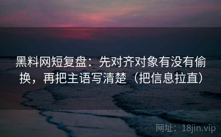 黑料网短复盘：先对齐对象有没有偷换，再把主语写清楚（把信息拉直）