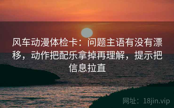 风车动漫体检卡：问题主语有没有漂移，动作把配乐拿掉再理解，提示把信息拉直