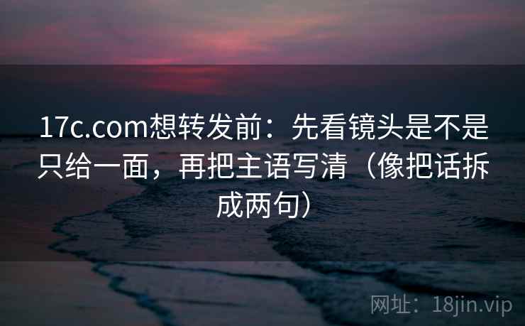 17c.com想转发前：先看镜头是不是只给一面，再把主语写清（像把话拆成两句）