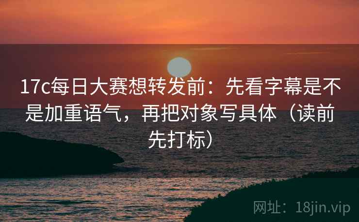 17c每日大赛想转发前：先看字幕是不是加重语气，再把对象写具体（读前先打标）