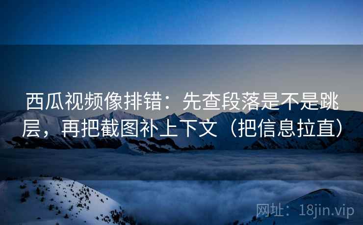 西瓜视频像排错：先查段落是不是跳层，再把截图补上下文（把信息拉直）