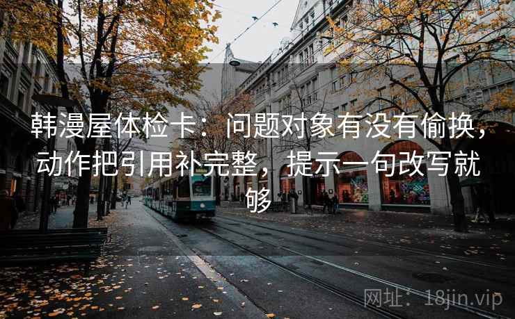 韩漫屋体检卡:问题对象有没有偷换,动作把引用补完整,提示一句改写就够 韩漫屋体检卡:问题对象有没有偷换,动作把引用补完整,提示一句改写就够