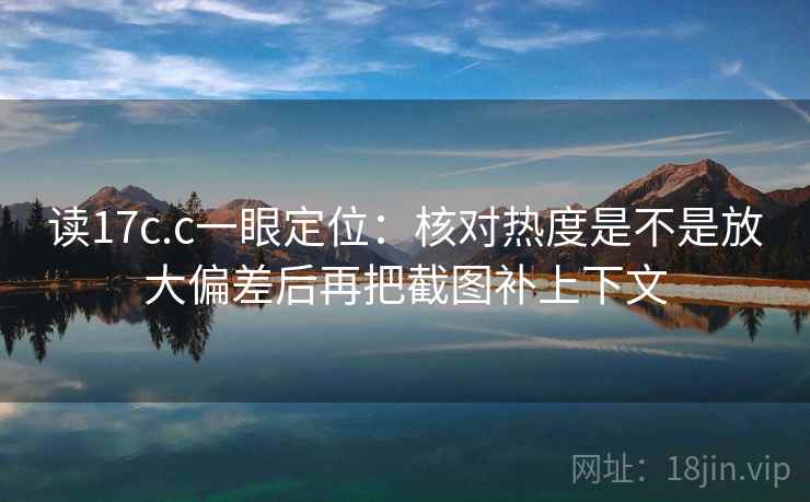 读17c.c一眼定位:核对热度是不是放大偏差后再把截图补上下文 读17c.c一眼定位:核对热度是不是放大偏差后再把截图补上下文