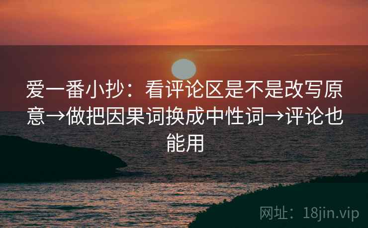 爱一番小抄：看评论区是不是改写原意→做把因果词换成中性词→评论也能用