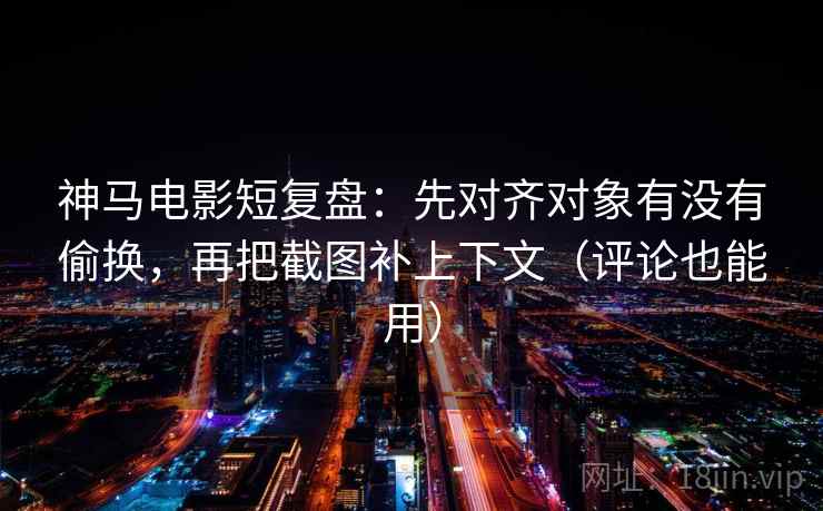 神马电影短复盘：先对齐对象有没有偷换，再把截图补上下文（评论也能用）