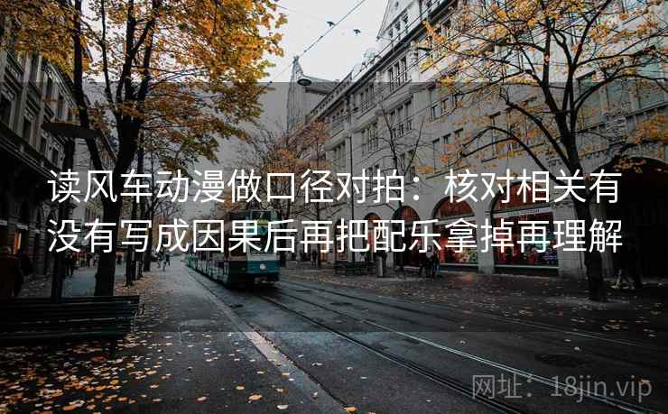 读风车动漫做口径对拍：核对相关有没有写成因果后再把配乐拿掉再理解