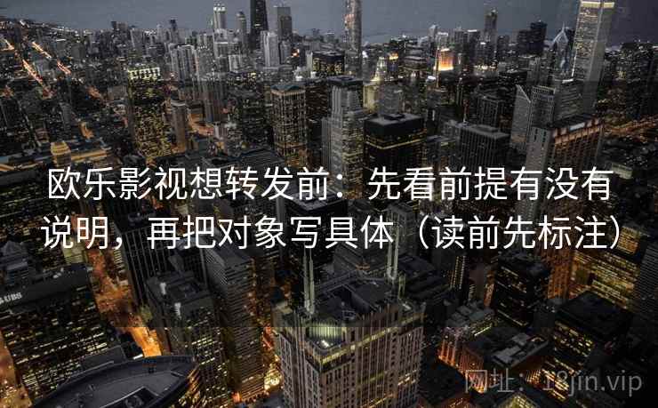 欧乐影视想转发前：先看前提有没有说明，再把对象写具体（读前先标注）