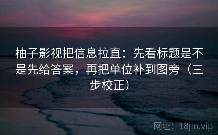 柚子影视把信息拉直：先看标题是不是先给答案，再把单位补到图旁（三步校正）