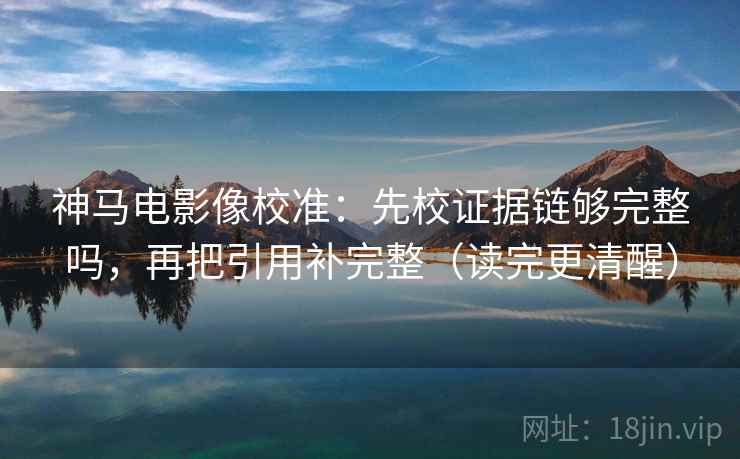 神马电影像校准：先校证据链够完整吗，再把引用补完整（读完更清醒）