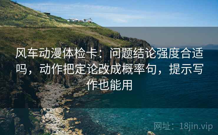 风车动漫体检卡：问题结论强度合适吗，动作把定论改成概率句，提示写作也能用
