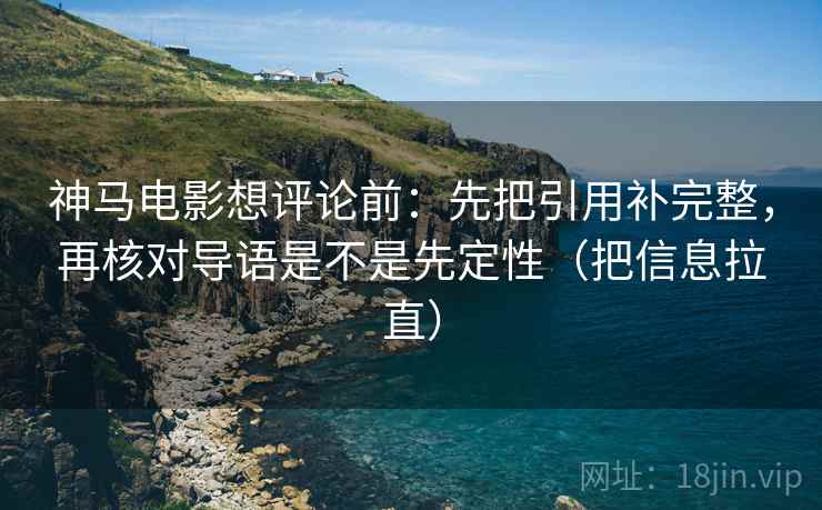 神马电影想评论前：先把引用补完整，再核对导语是不是先定性（把信息拉直）