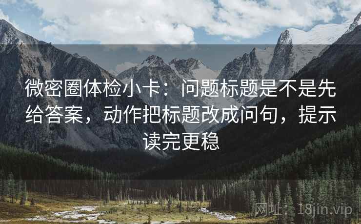微密圈体检小卡：问题标题是不是先给答案，动作把标题改成问句，提示读完更稳