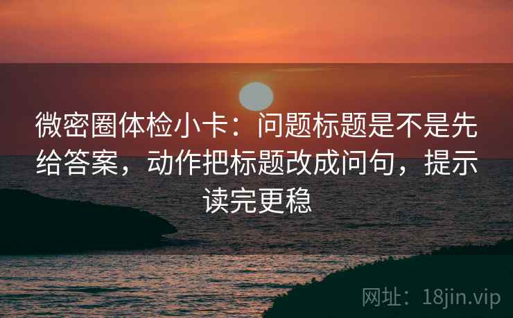微密圈体检小卡：问题标题是不是先给答案，动作把标题改成问句，提示读完更稳