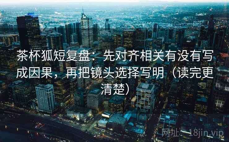 茶杯狐短复盘：先对齐相关有没有写成因果，再把镜头选择写明（读完更清楚）