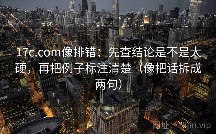 17c.com像排错：先查结论是不是太硬，再把例子标注清楚（像把话拆成两句）