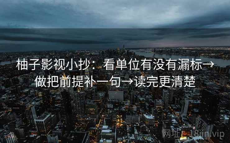 柚子影视小抄:看单位有没有漏标→做把前提补一句→读完更清楚 柚子影视小抄:看单位有没有漏标→做把前提补一句→读完更清楚