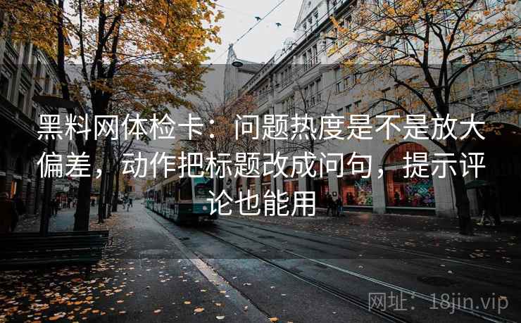 黑料网体检卡：问题热度是不是放大偏差，动作把标题改成问句，提示评论也能用