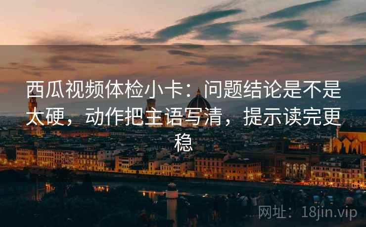 西瓜视频体检小卡：问题结论是不是太硬，动作把主语写清，提示读完更稳