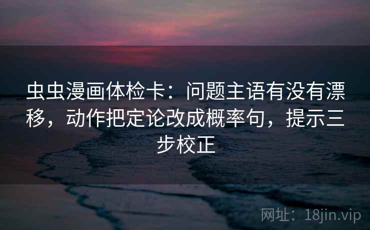 虫虫漫画体检卡:问题主语有没有漂移,动作把定论改成概率句,提示三步校正 虫虫漫画体检卡:问题主语有没有漂移,动作把定论改成概率句,提示三步校正