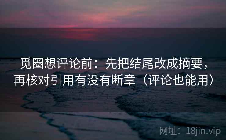 觅圈想评论前：先把结尾改成摘要，再核对引用有没有断章（评论也能用）