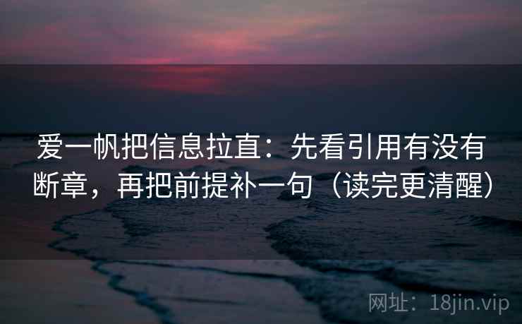 爱一帆把信息拉直：先看引用有没有断章，再把前提补一句（读完更清醒）