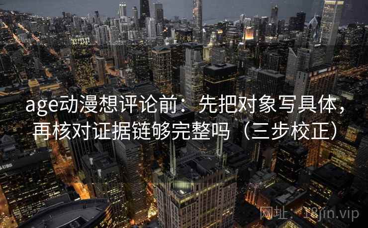 age动漫想评论前：先把对象写具体，再核对证据链够完整吗（三步校正）