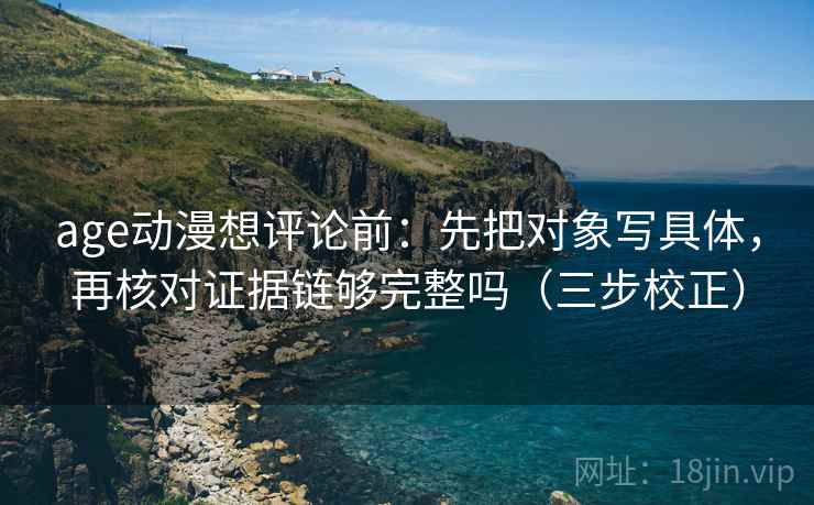 age动漫想评论前：先把对象写具体，再核对证据链够完整吗（三步校正）