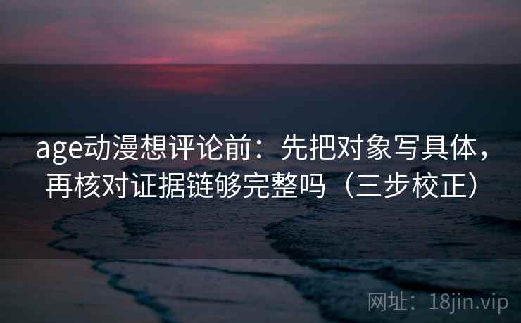 age动漫想评论前：先把对象写具体，再核对证据链够完整吗（三步校正）