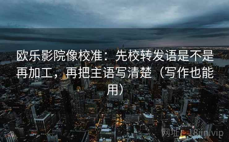 欧乐影院像校准：先校转发语是不是再加工，再把主语写清楚（写作也能用）